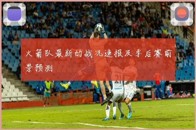 火箭队最新的战况速报及季后赛前景预测