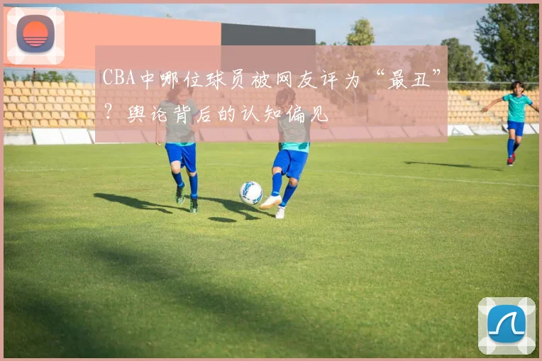 CBA中哪位球员被网友评为“最丑”？舆论背后的认知偏见